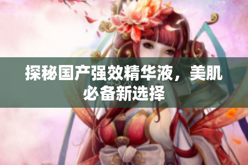 探秘国产强效精华液，美肌必备新选择