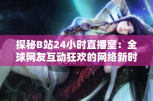 探秘B站24小时直播室：全球网友互动狂欢的网络新时代
