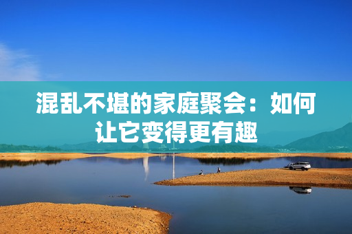 混乱不堪的家庭聚会：如何让它变得更有趣