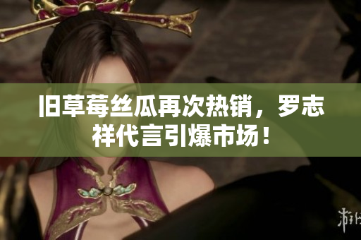 旧草莓丝瓜再次热销，罗志祥代言引爆市场！