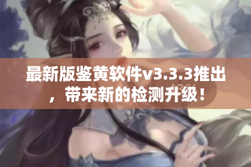 最新版鉴黄软件v3.3.3推出，带来新的检测升级！