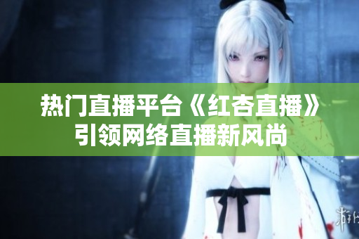 热门直播平台《红杏直播》引领网络直播新风尚