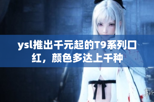 ysl推出千元起的T9系列口红，颜色多达上千种