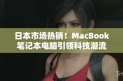 日本市场热销！MacBook笔记本电脑引领科技潮流