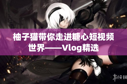 柚子猫带你走进糖心短视频世界——Vlog精选