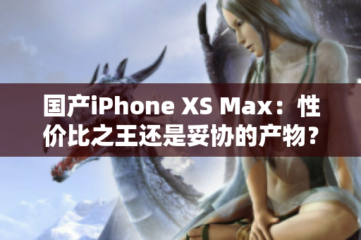 国产iPhone XS Max：性价比之王还是妥协的产物？