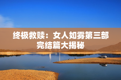 终极救赎：女人如雾第三部完结篇大揭秘