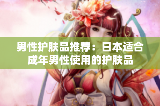 男性护肤品推荐：日本适合成年男性使用的护肤品