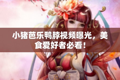 小猪芭乐鸭脖视频曝光，美食爱好者必看！