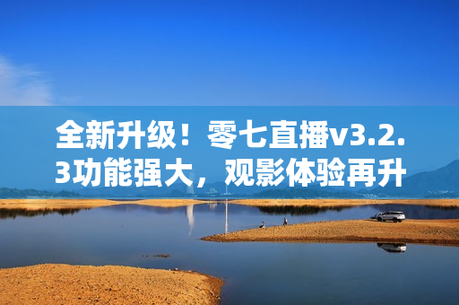 全新升级！零七直播v3.2.3功能强大，观影体验再升级！