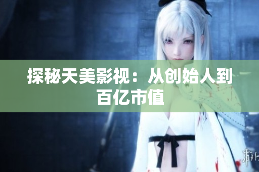 探秘天美影视：从创始人到百亿市值