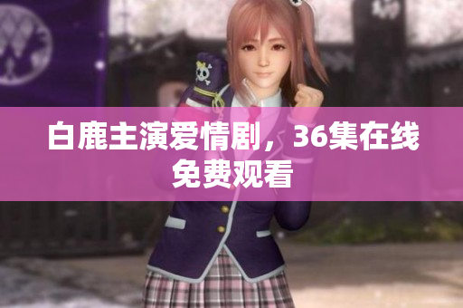 白鹿主演爱情剧，36集在线免费观看