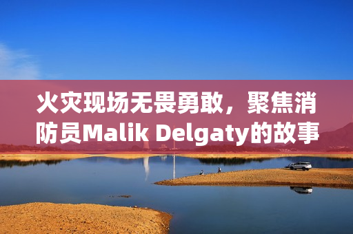火灾现场无畏勇敢，聚焦消防员Malik Delgaty的故事