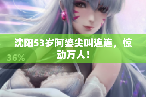 沈阳53岁阿婆尖叫连连，惊动万人！
