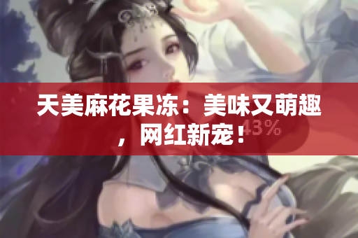 天美麻花果冻：美味又萌趣，网红新宠！