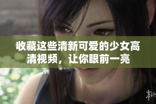 收藏这些清新可爱的少女高清视频，让你眼前一亮