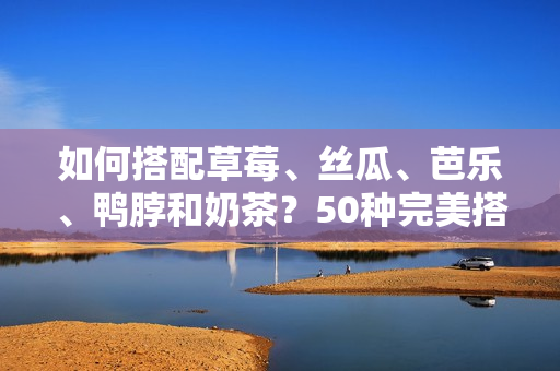 如何搭配草莓、丝瓜、芭乐、鸭脖和奶茶？50种完美搭配推荐！