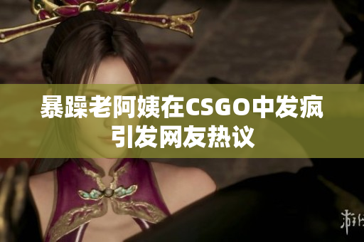 暴躁老阿姨在CSGO中发疯引发网友热议