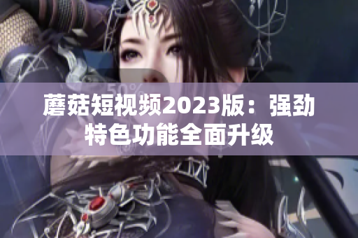 蘑菇短视频2023版：强劲特色功能全面升级