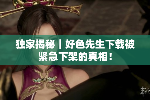 独家揭秘｜好色先生下载被紧急下架的真相！