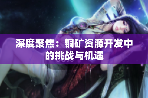 深度聚焦：铜矿资源开发中的挑战与机遇