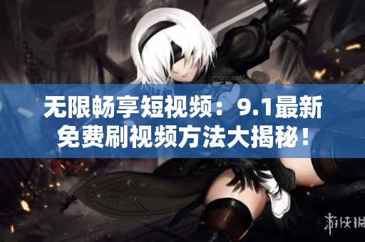 无限畅享短视频：9.1最新免费刷视频方法大揭秘！