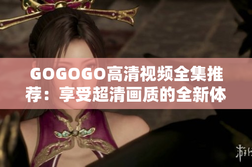 GOGOGO高清视频全集推荐：享受超清画质的全新体验