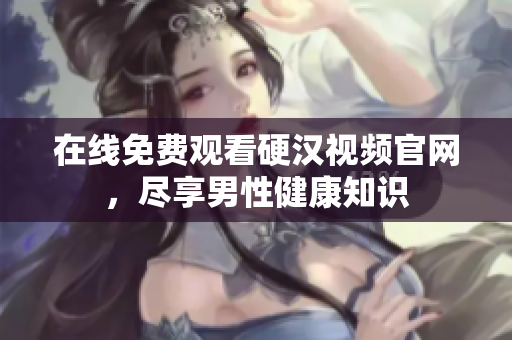 在线免费观看硬汉视频官网，尽享男性健康知识