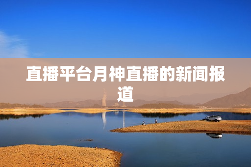 直播平台月神直播的新闻报道