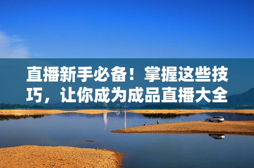 直播新手必备！掌握这些技巧，让你成为成品直播大全观视频达人