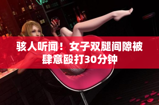 骇人听闻！女子双腿间隙被肆意殴打30分钟