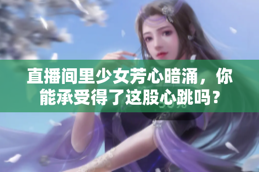 直播间里少女芳心暗涌，你能承受得了这股心跳吗？