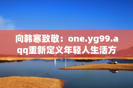 向韩寒致敬：one.yg99.aqq重新定义年轻人生活方式
