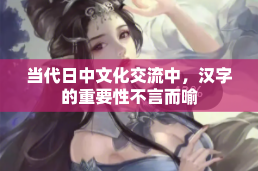 当代日中文化交流中，汉字的重要性不言而喻