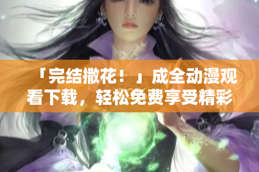 「完结撒花！」成全动漫观看下载，轻松免费享受精彩剧情！