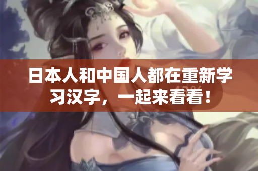 日本人和中国人都在重新学习汉字，一起来看看！