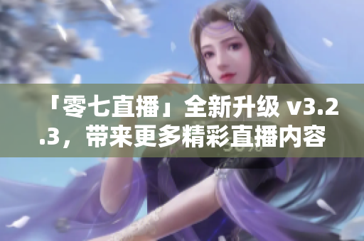 「零七直播」全新升级 v3.2.3，带来更多精彩直播内容