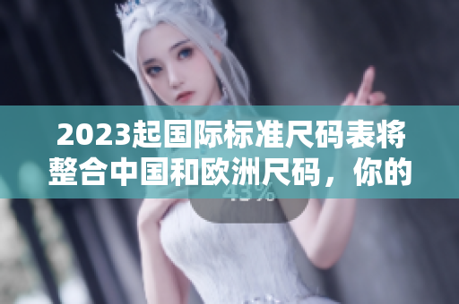 2023起国际标准尺码表将整合中国和欧洲尺码，你的购物将更轻松