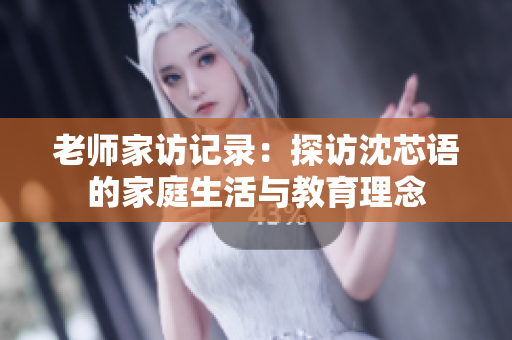 老师家访记录：探访沈芯语的家庭生活与教育理念
