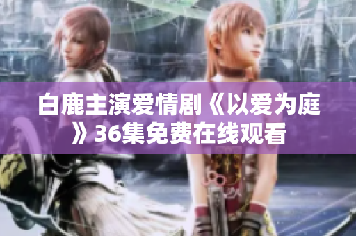 白鹿主演爱情剧《以爱为庭》36集免费在线观看