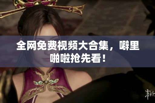 全网免费视频大合集，噼里啪啦抢先看！