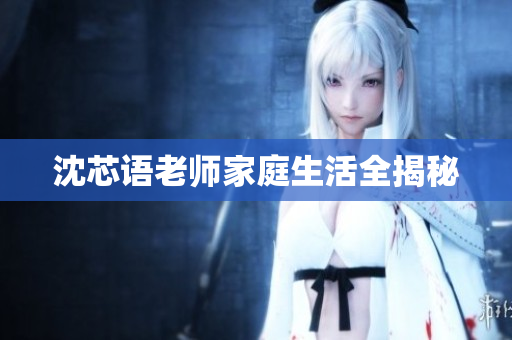 沈芯语老师家庭生活全揭秘