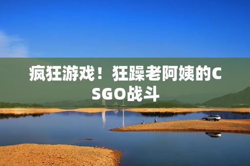 疯狂游戏！狂躁老阿姨的CSGO战斗