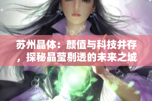 苏州晶体：颜值与科技并存，探秘晶莹剔透的未来之城