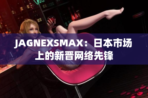 JAGNEXSMAX：日本市场上的新晋网络先锋