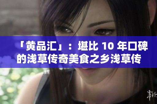 「黄品汇」：堪比 10 年口碑的浅草传奇美食之乡浅草传奇美食，不输黄品汇惊艳味蕾