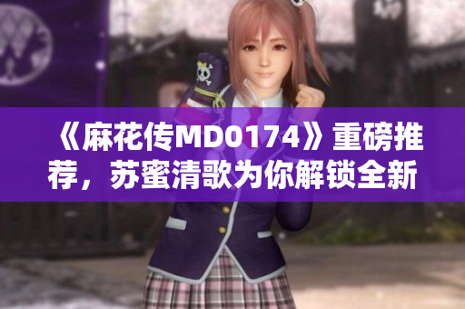 《麻花传MD0174》重磅推荐，苏蜜清歌为你解锁全新世界！