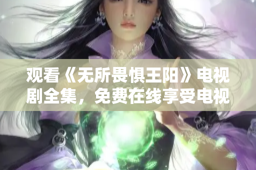 观看《无所畏惧王阳》电视剧全集，免费在线享受电视剧盛宴