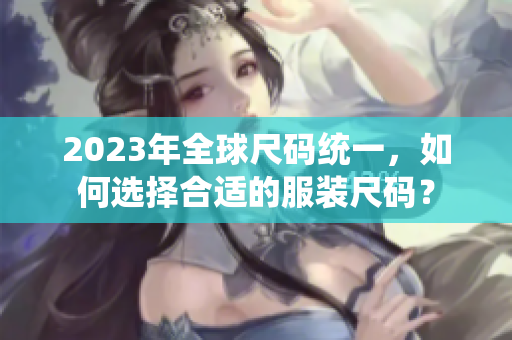 2023年全球尺码统一，如何选择合适的服装尺码？