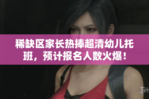 稀缺区家长热捧超清幼儿托班，预计报名人数火爆！